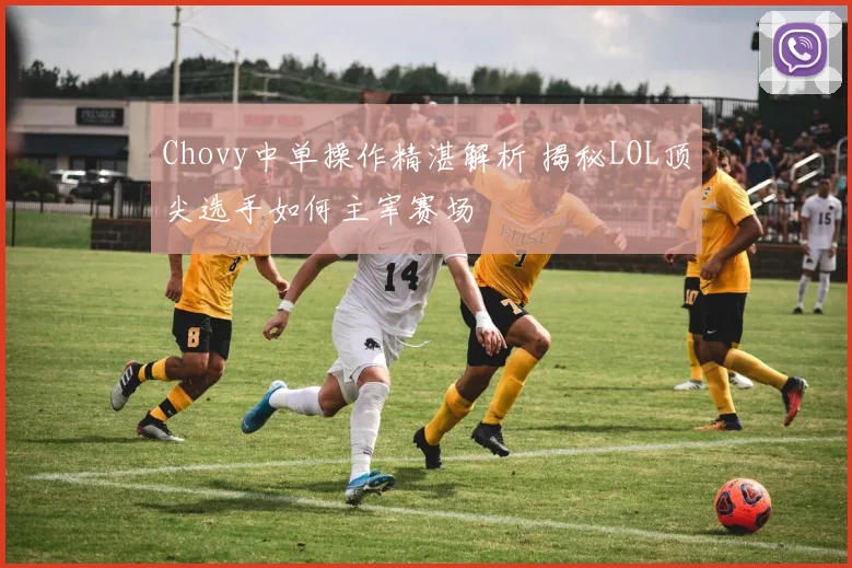 Chovy中单操作精湛解析 揭秘LOL顶尖选手如何主宰赛场