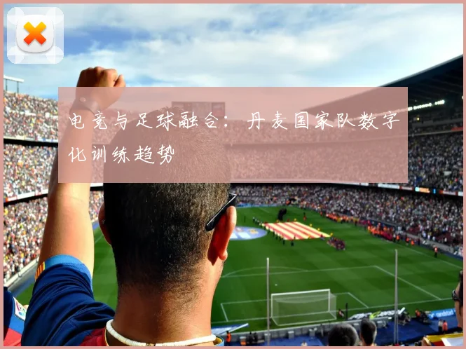 电竞与足球融合：丹麦国家队数字化训练趋势