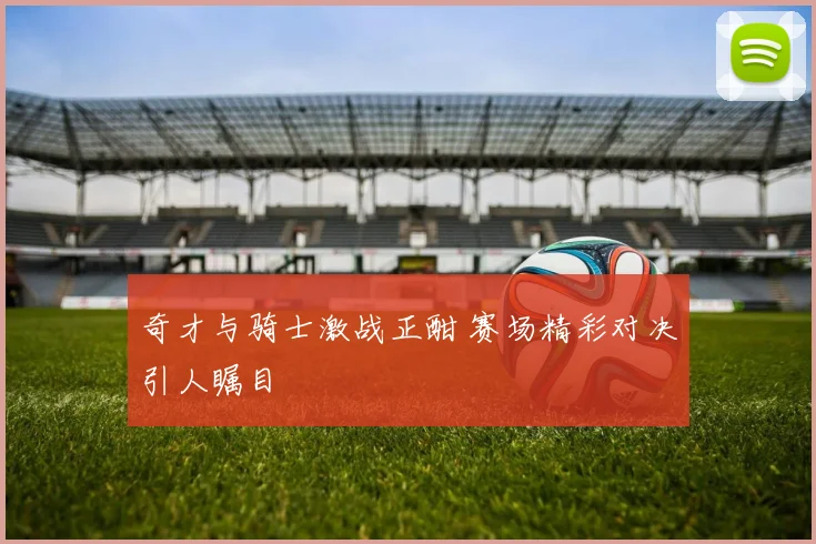 奇才与骑士激战正酣 赛场精彩对决引人瞩目