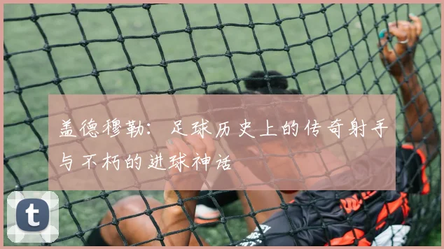 盖德穆勒：足球历史上的传奇射手与不朽的进球神话