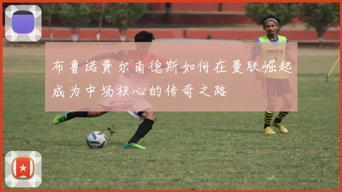 布鲁诺费尔南德斯如何在曼联崛起成为中场核心的传奇之路