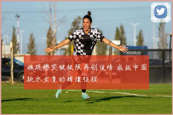 施廷懋突破极限再创佳绩 成就中国跳水女皇的辉煌征程