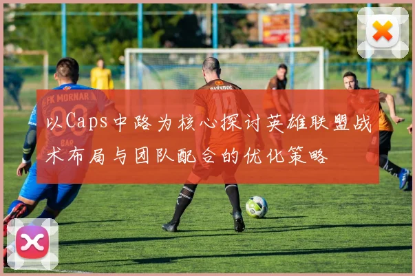 以Caps中路为核心探讨英雄联盟战术布局与团队配合的优化策略