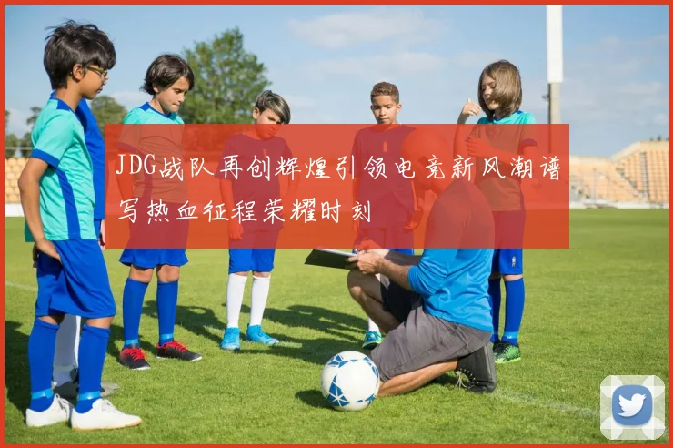 JDG战队再创辉煌引领电竞新风潮谱写热血征程荣耀时刻