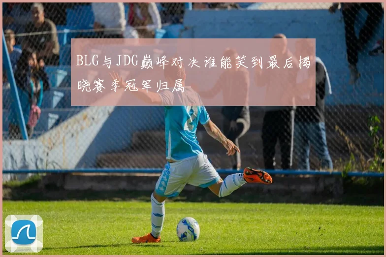 BLG与JDG巅峰对决谁能笑到最后揭晓赛季冠军归属