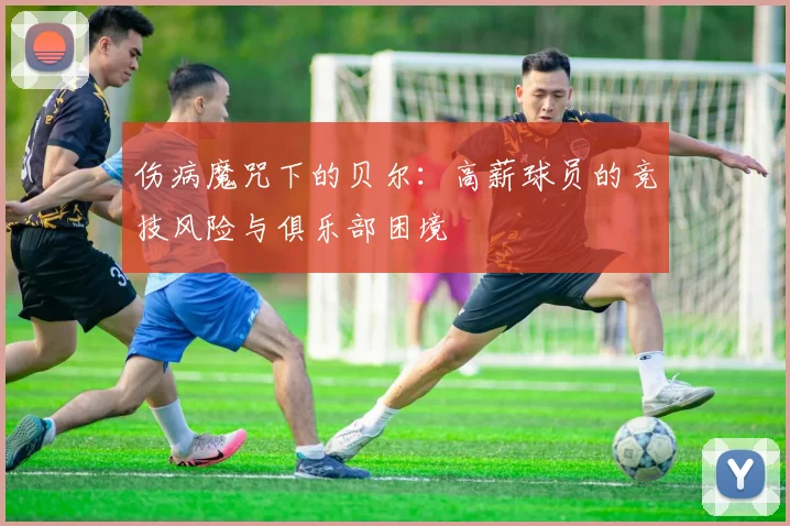 伤病魔咒下的贝尔：高薪球员的竞技风险与俱乐部困境