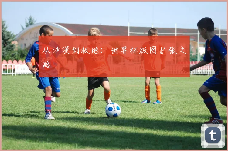 从沙漠到极地：世界杯版图扩张之路