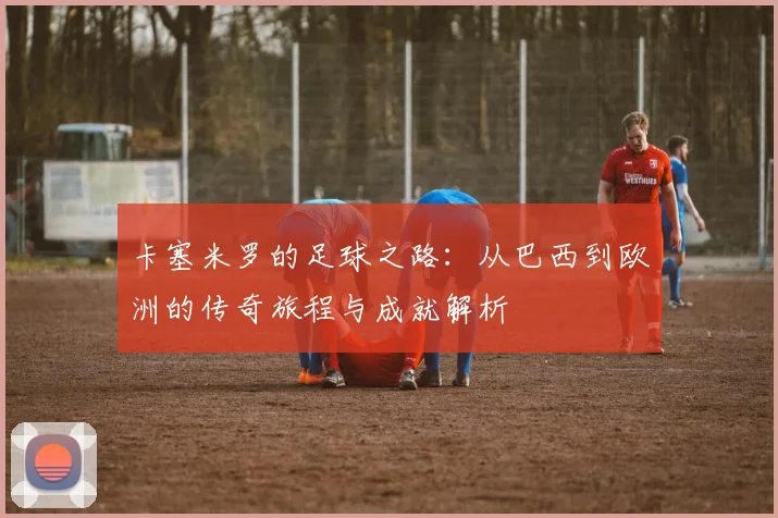 卡塞米罗的足球之路：从巴西到欧洲的传奇旅程与成就解析