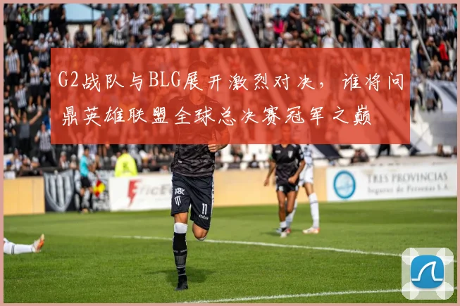 G2战队与BLG展开激烈对决，谁将问鼎英雄联盟全球总决赛冠军之巅