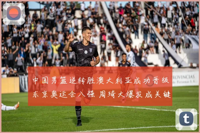 中国男篮逆转胜澳大利亚成功晋级东京奥运会八强 周琦大爆发成关键人物