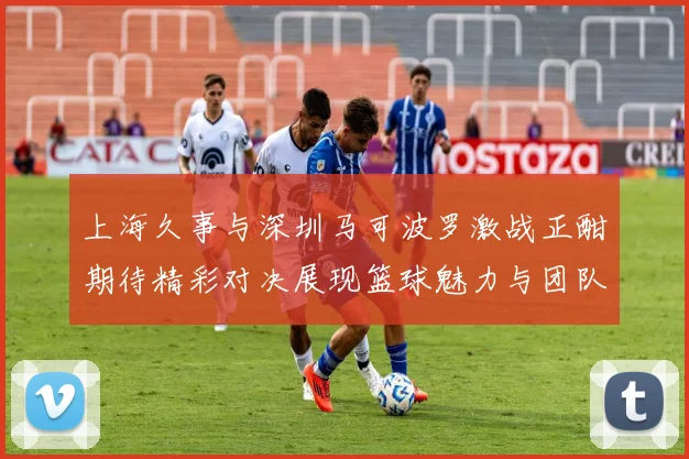 上海久事与深圳马可波罗激战正酣期待精彩对决展现篮球魅力与团队精神