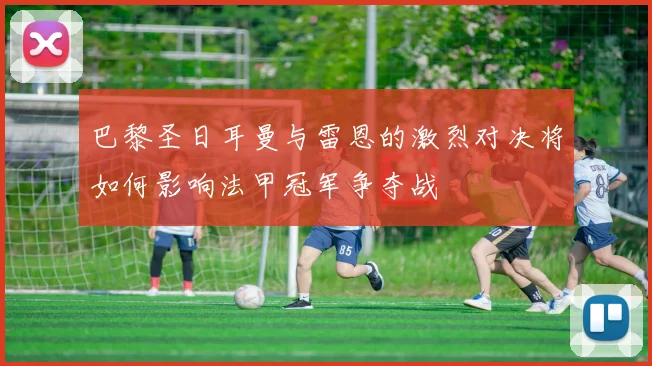 巴黎圣日耳曼与雷恩的激烈对决将如何影响法甲冠军争夺战