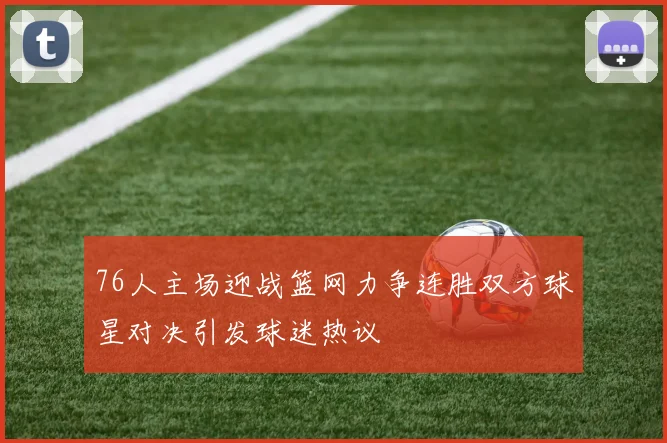 76人主场迎战篮网力争连胜双方球星对决引发球迷热议