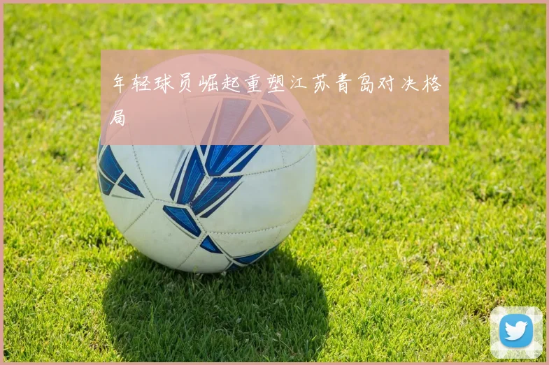 年轻球员崛起重塑江苏青岛对决格局