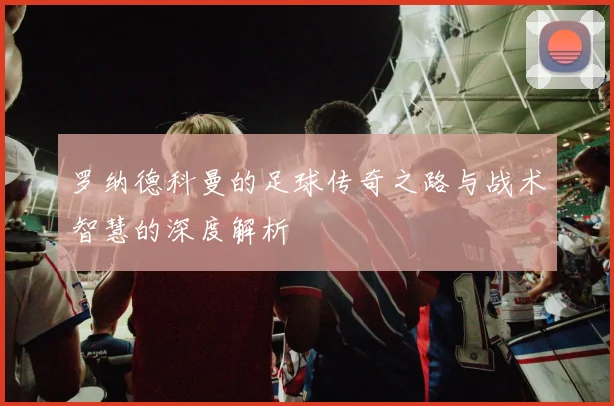罗纳德科曼的足球传奇之路与战术智慧的深度解析