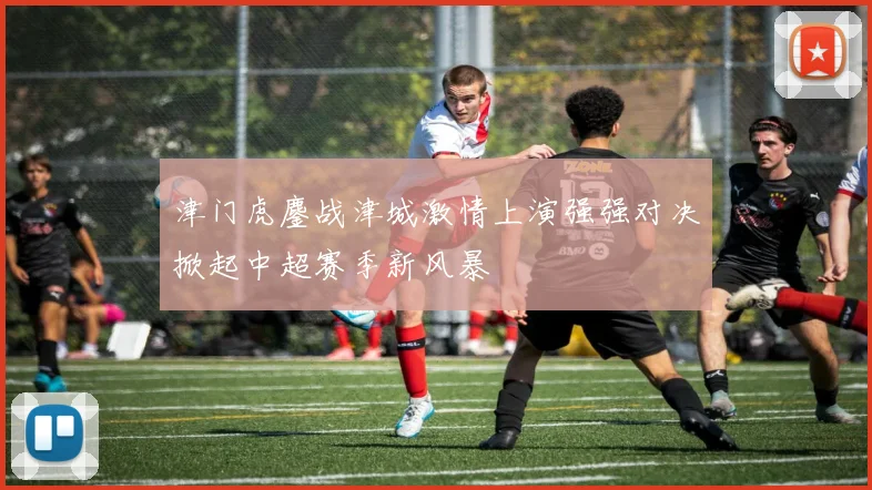 津门虎鏖战津城激情上演强强对决掀起中超赛季新风暴