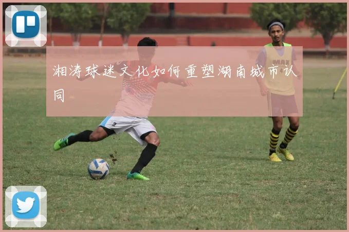 湘涛球迷文化如何重塑湖南城市认同